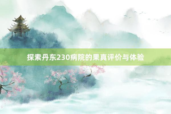 探索丹东230病院的果真评价与体验