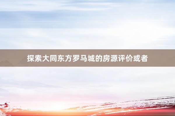 探索大同东方罗马城的房源评价或者