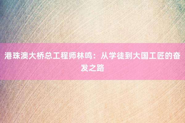 港珠澳大桥总工程师林鸣：从学徒到大国工匠的奋发之路