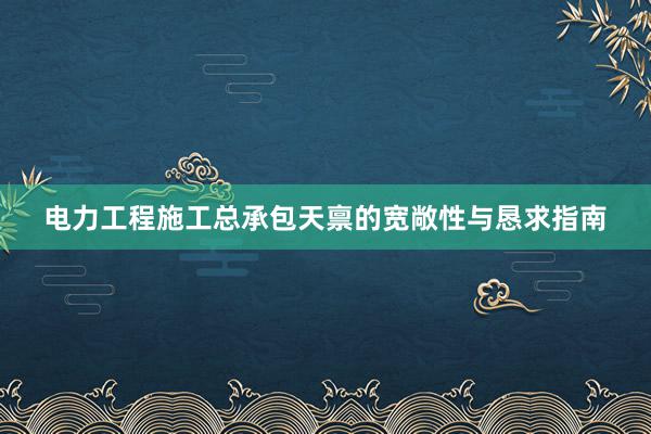 电力工程施工总承包天禀的宽敞性与恳求指南