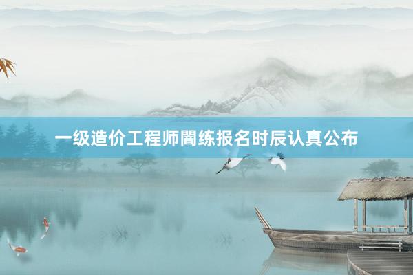 一级造价工程师闇练报名时辰认真公布