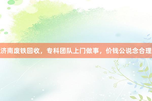 济南废铁回收，专科团队上门做事，价钱公说念合理