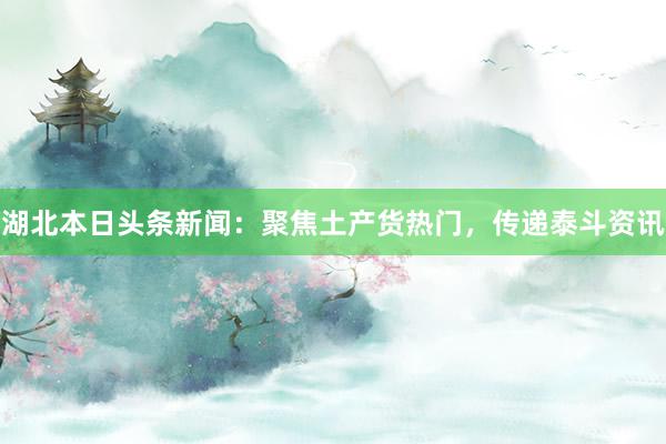湖北本日头条新闻：聚焦土产货热门，传递泰斗资讯