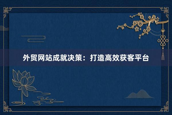 外贸网站成就决策：打造高效获客平台
