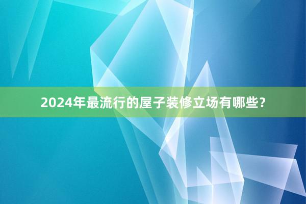 2024年最流行的屋子装修立场有哪些？