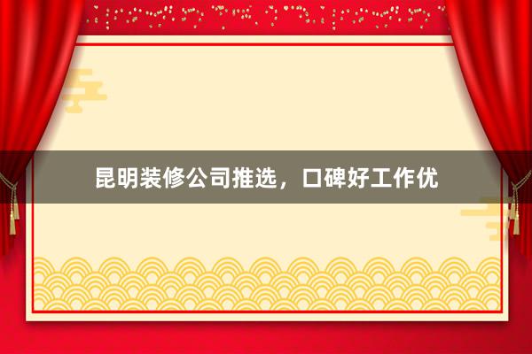 昆明装修公司推选，口碑好工作优